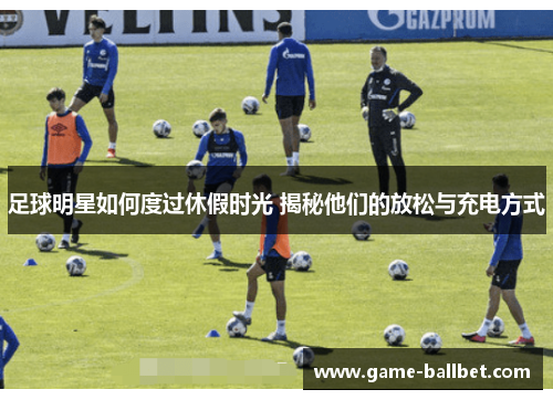 足球明星如何度过休假时光 揭秘他们的放松与充电方式