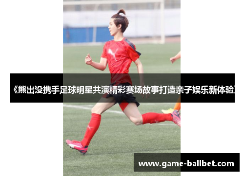 《熊出没携手足球明星共演精彩赛场故事打造亲子娱乐新体验》