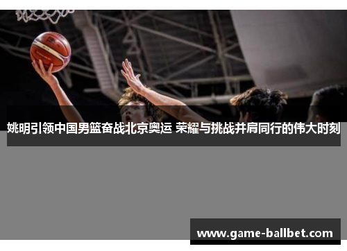 姚明引领中国男篮奋战北京奥运 荣耀与挑战并肩同行的伟大时刻