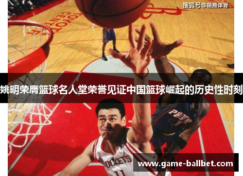 姚明荣膺篮球名人堂荣誉见证中国篮球崛起的历史性时刻