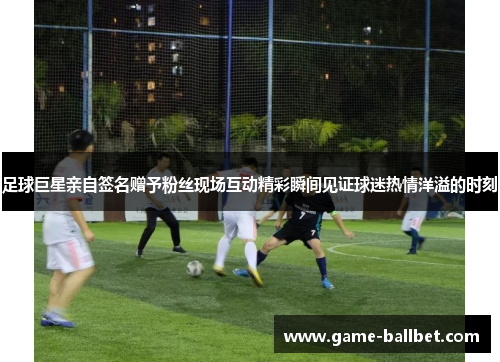 足球巨星亲自签名赠予粉丝现场互动精彩瞬间见证球迷热情洋溢的时刻