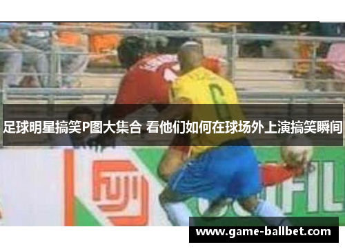 足球明星搞笑P图大集合 看他们如何在球场外上演搞笑瞬间