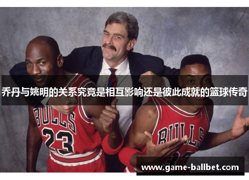 乔丹与姚明的关系究竟是相互影响还是彼此成就的篮球传奇
