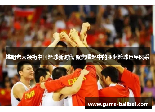 姚明老大领衔中国篮球新时代 聚焦崛起中的亚洲篮球巨星风采