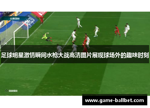 足球明星激情瞬间水枪大战高清图片展现球场外的趣味时刻