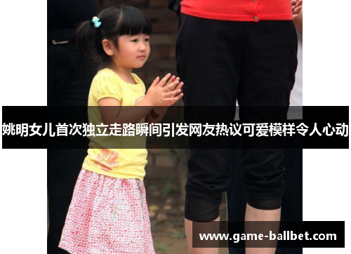 姚明女儿首次独立走路瞬间引发网友热议可爱模样令人心动