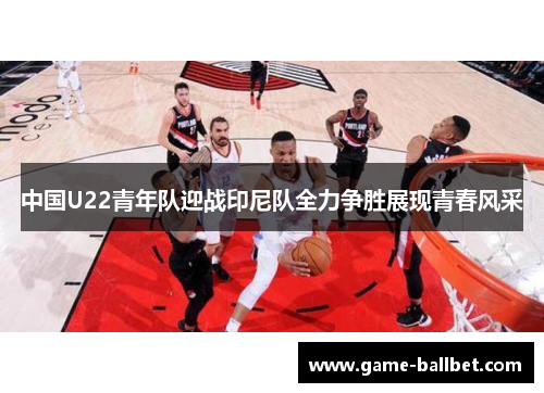 中国U22青年队迎战印尼队全力争胜展现青春风采