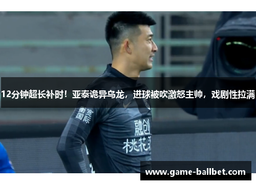 12分钟超长补时！亚泰诡异乌龙，进球被吹激怒主帅，戏剧性拉满