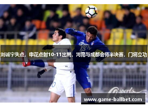 刘诚宇失点，申花点射10-11出局，河南与成都会师半决赛，门将立功