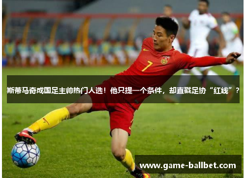 斯蒂马奇成国足主帅热门人选！他只提一个条件，却直戳足协“红线”？