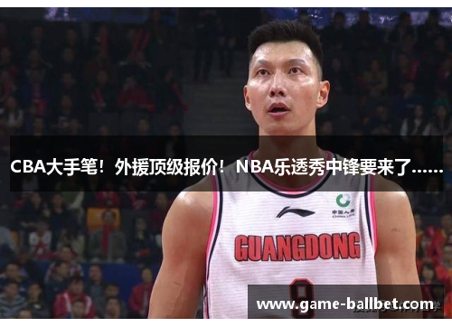 CBA大手笔！外援顶级报价！NBA乐透秀中锋要来了……